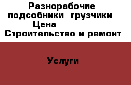 Разнорабочие, подсобники, грузчики › Цена ­ 1 200 -  Строительство и ремонт » Услуги   